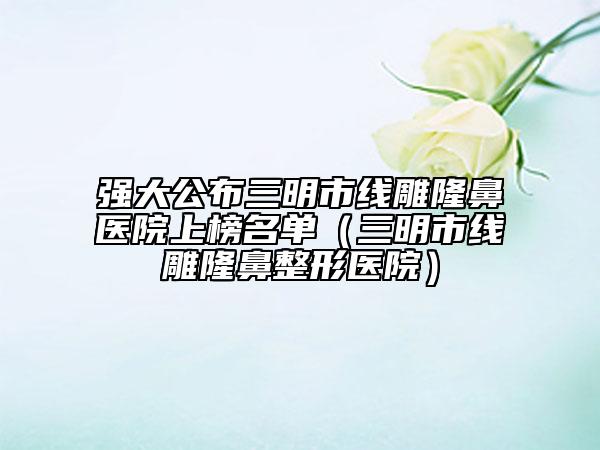 强大公布三明市线雕隆鼻医院上榜名单（三明市线雕隆鼻整形医院）