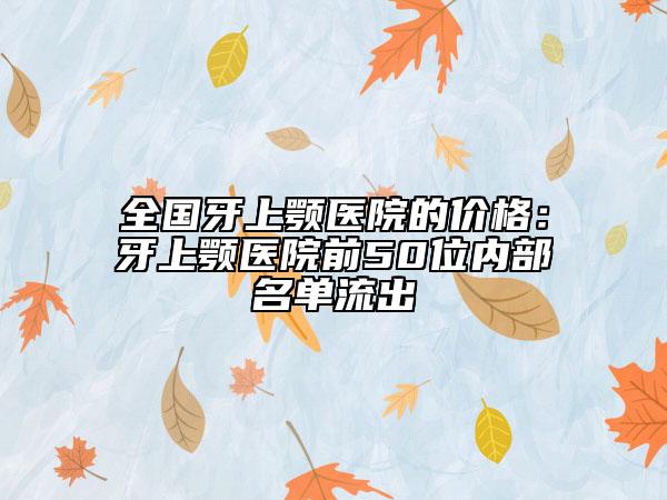 全国牙上颚医院的价格：牙上颚医院前50位内部名单流出