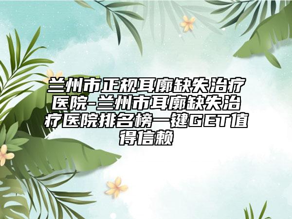 兰州市正规耳廓缺失治疗医院-兰州市耳廓缺失治疗医院排名榜一键GET值得信赖