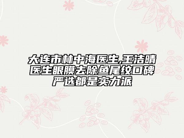 大连市林中海医生,王洁晴医生眼膜去除鱼尾纹口碑严选都是实力派