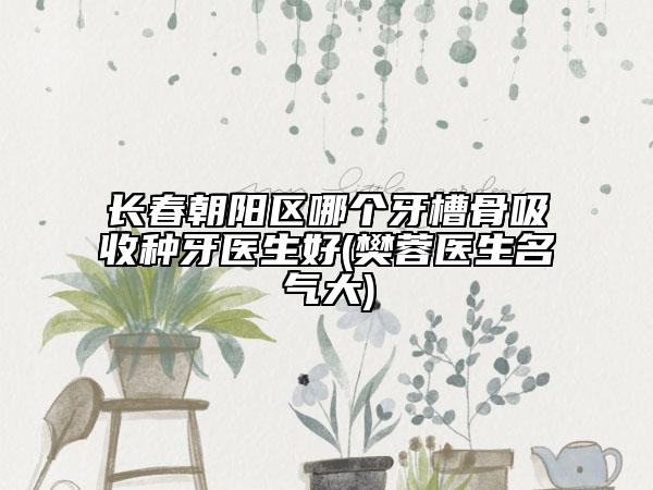 长春朝阳区哪个牙槽骨吸收种牙医生好(樊蓉医生名气大)