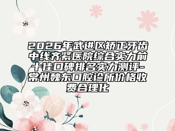 2026年武进区矫正牙齿中线齐紧医院综合实力前十佳口碑排名实力测评-常州魏东口腔诊所价格收费合理化