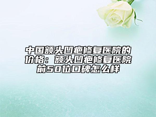 中国额头凹疤修复医院的价格：额头凹疤修复医院前50位口碑怎么样