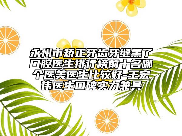 永州市矫正牙齿牙缝黑了口腔医生排行榜前十名哪个医美医生比较好-王宏伟医生口碑实力兼具