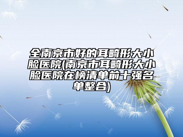 全南京市好的耳畸形大小脸医院(南京市耳畸形大小脸医院在榜清单前十强名单整合)