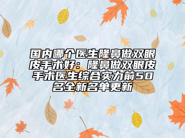 国内哪个医生隆鼻做双眼皮手术好：隆鼻做双眼皮手术医生综合实力前50名全新名单更新