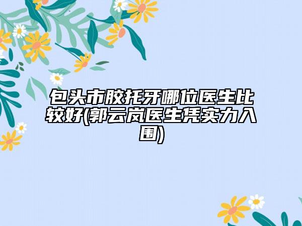 包头市胶托牙哪位医生比较好(郭云岚医生凭实力入围)
