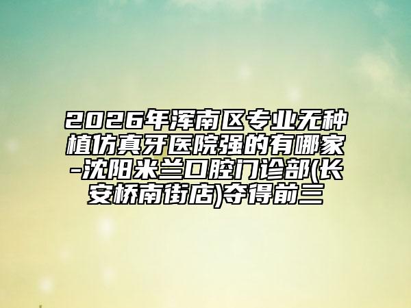 2026年浑南区专业无种植仿真牙医院强的有哪家-沈阳米兰口腔门诊部(长安桥南街店)夺得前三