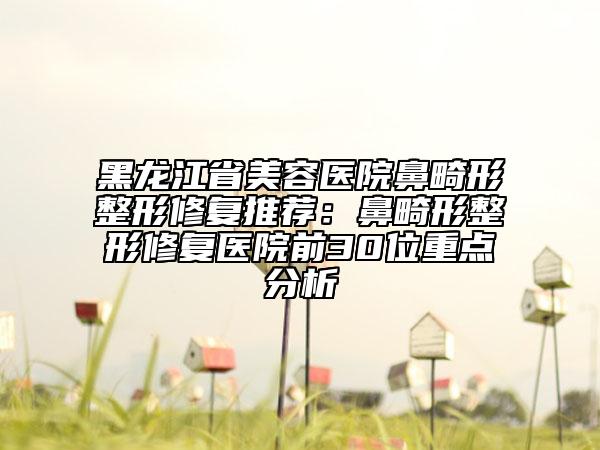 黑龙江省美容医院鼻畸形整形修复推荐：鼻畸形整形修复医院前30位重点分析