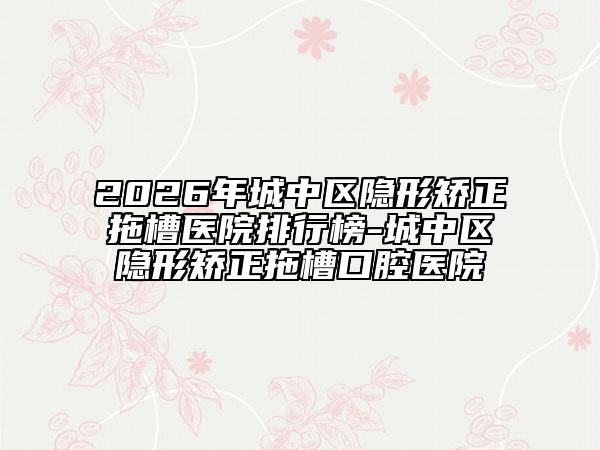 2026年城中区隐形矫正拖槽医院排行榜-城中区隐形矫正拖槽口腔医院