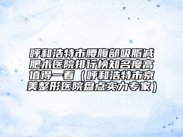呼和浩特市腰腹部吸脂减肥术医院排行榜知名度高值得一看（呼和浩特市京美整形医院盘点实力专家）