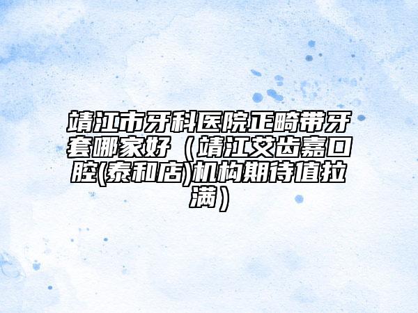 靖江市牙科医院正畸带牙套哪家好（靖江艾齿嘉口腔(泰和店)机构期待值拉满）