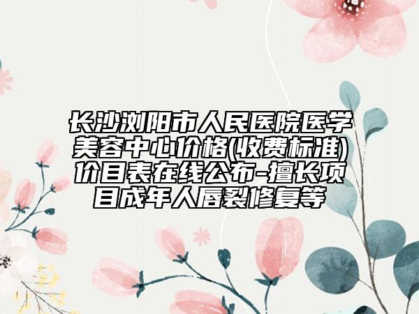 长沙浏阳市人民医院医学美容中心价格(收费标准)价目表在线公布-擅长项目成年人唇裂修复等