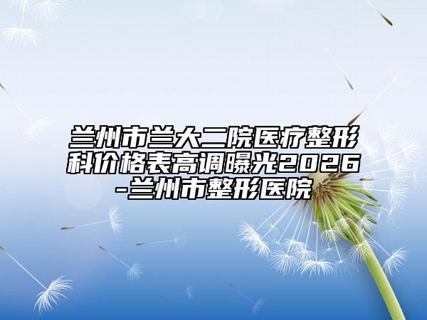 兰州市兰大二院医疗整形科价格表高调曝光2026-兰州市整形医院