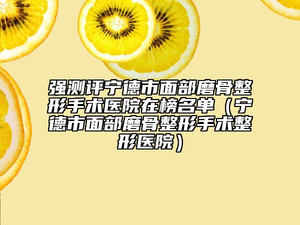强测评宁德市面部磨骨整形手术医院在榜名单（宁德市面部磨骨整形手术整形医院）