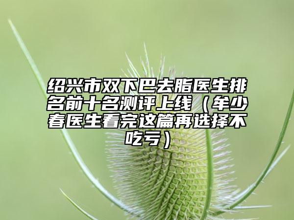 绍兴市双下巴去脂医生排名前十名测评上线（牟少春医生看完这篇再选择不吃亏）