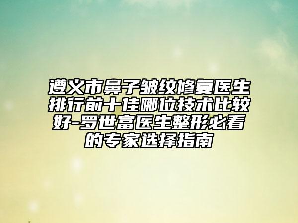 遵义市鼻子皱纹修复医生排行前十佳哪位技术比较好-罗世富医生整形必看的专家选择指南
