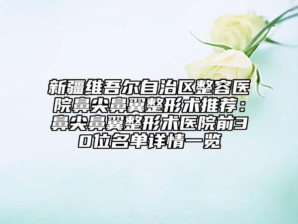 新疆维吾尔自治区整容医院鼻尖鼻翼整形术推荐：鼻尖鼻翼整形术医院前30位名单详情一览