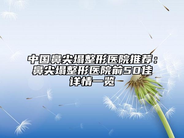 中国鼻尖塌整形医院推荐：鼻尖塌整形医院前50佳详情一览