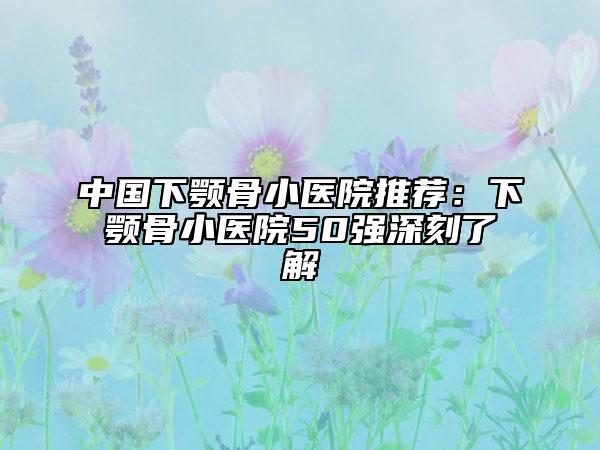 中国下颚骨小医院推荐：下颚骨小医院50强深刻了解