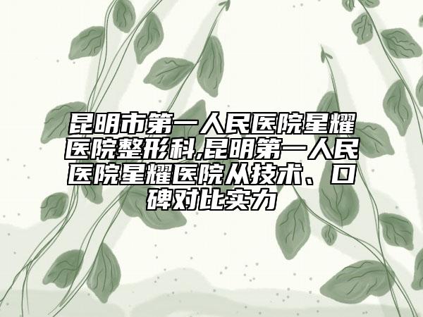 昆明市第一人民医院星耀医院整形科,昆明第一人民医院星耀医院从技术、口碑对比实力