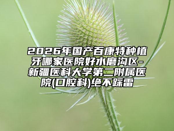 2026年国产百康特种植牙哪家医院好水磨沟区-新疆医科大学第二附属医院(口腔科)绝不踩雷
