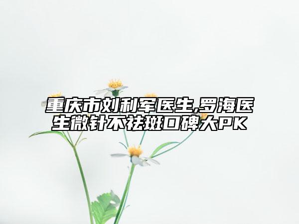 重庆市刘利军医生,罗海医生微针不祛斑口碑大PK