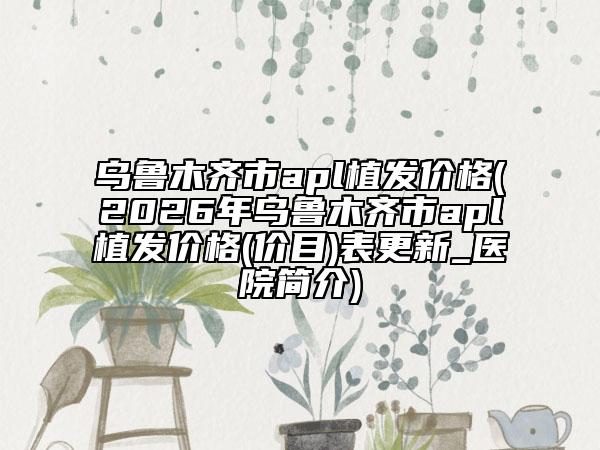 乌鲁木齐市apl植发价格(2026年乌鲁木齐市apl植发价格(价目)表更新_医院简介)