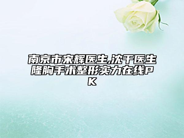 南京市宋辉医生,沈干医生隆胸手术整形实力在线PK