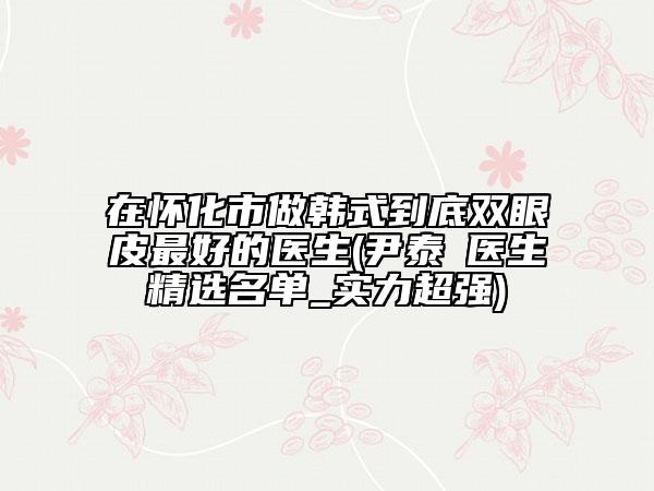 在怀化市做韩式到底双眼皮最好的医生(尹泰晥医生精选名单_实力超强)