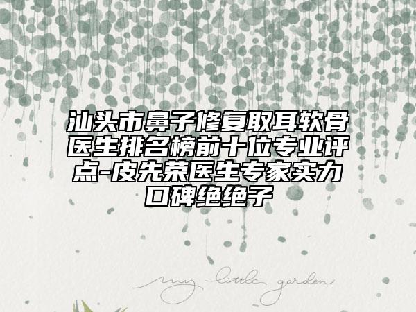 汕头市鼻子修复取耳软骨医生排名榜前十位专业评点-皮先荣医生专家实力口碑绝绝子