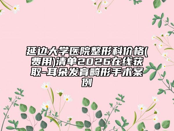 延边大学医院整形科价格(费用)清单2026在线获取-耳朵发育畸形手术案例