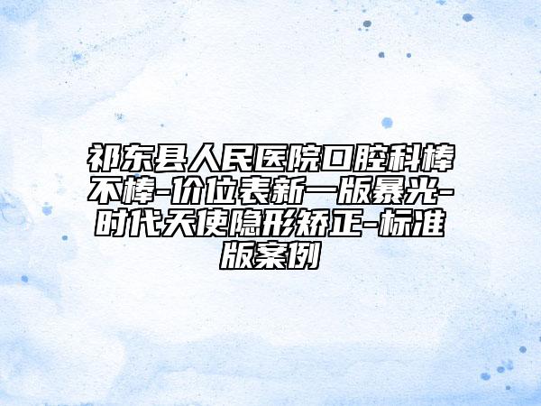 祁东县人民医院口腔科棒不棒-价位表新一版暴光-时代天使隐形矫正-标准版案例