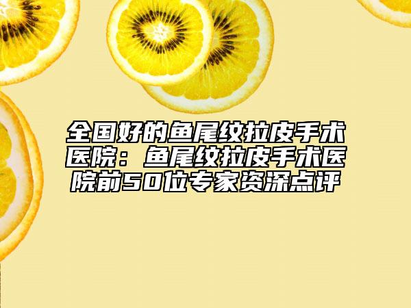 全国好的鱼尾纹拉皮手术医院：鱼尾纹拉皮手术医院前50位专家资深点评