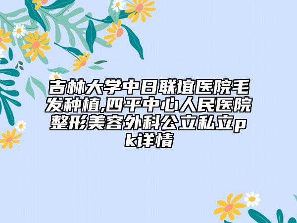 吉林大学中日联谊医院毛发种植,四平中心人民医院整形美容外科公立私立pk详情