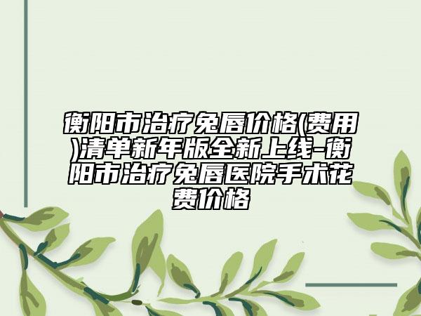 衡阳市治疗兔唇价格(费用)清单新年版全新上线-衡阳市治疗兔唇医院手术花费价格