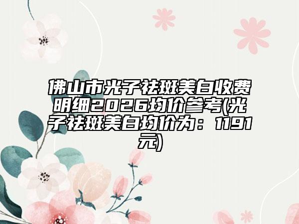 佛山市光子祛斑美白收费明细2026均价参考(光子祛斑美白均价为：1191元)