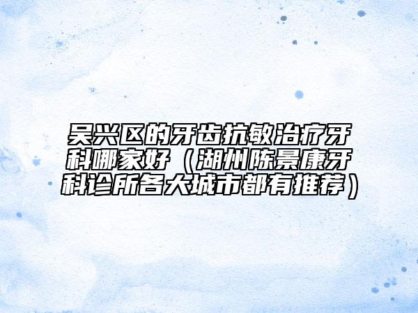 吴兴区的牙齿抗敏治疗牙科哪家好（湖州陈景康牙科诊所各大城市都有推荐）