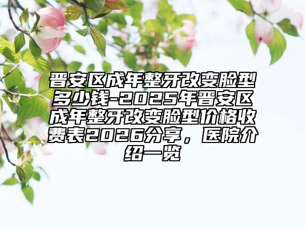 晋安区成年整牙改变脸型多少钱-2025年晋安区成年整牙改变脸型价格收费表2026分享，医院介绍一览