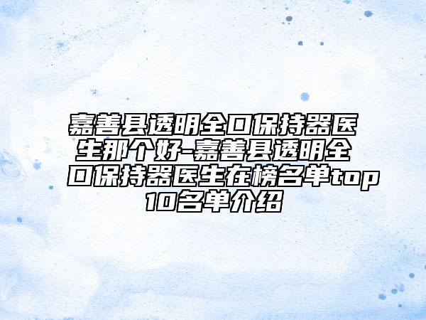 嘉善县透明全口保持器医生那个好-嘉善县透明全口保持器医生在榜名单top10名单介绍