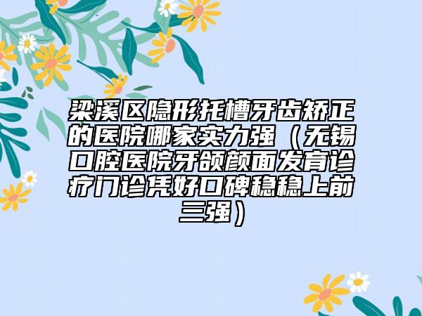 梁溪区隐形托槽牙齿矫正的医院哪家实力强（无锡口腔医院牙颌颜面发育诊疗门诊凭好口碑稳稳上前三强）