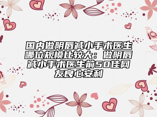 国内做阴唇减小手术医生哪位规模比较大：做阴唇减小手术医生前50佳网友良心安利