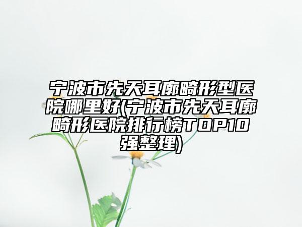宁波市先天耳廓畸形型医院哪里好(宁波市先天耳廓畸形医院排行榜TOP10强整理)