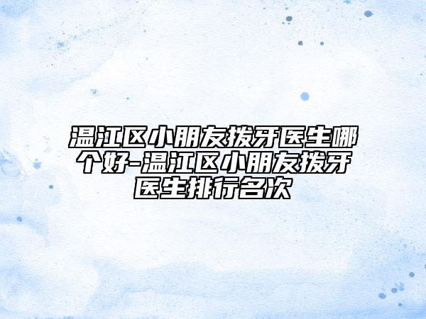温江区小朋友拨牙医生哪个好-温江区小朋友拨牙医生排行名次