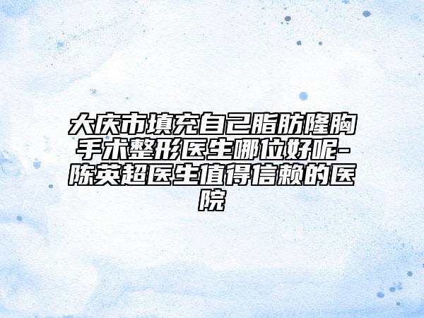大庆市填充自己脂肪隆胸手术整形医生哪位好呢-陈英超医生值得信赖的医院