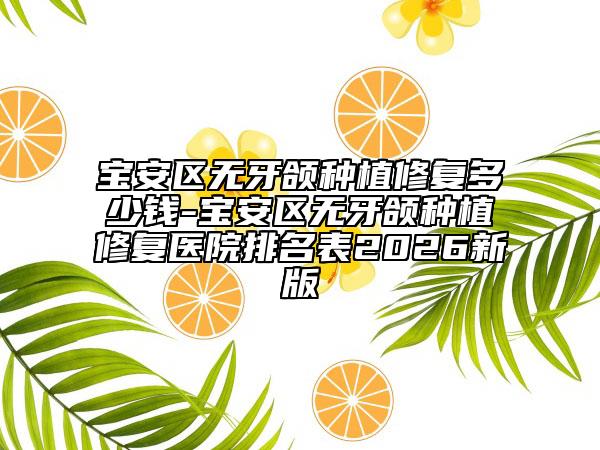 宝安区无牙颌种植修复多少钱-宝安区无牙颌种植修复医院排名表2026新版