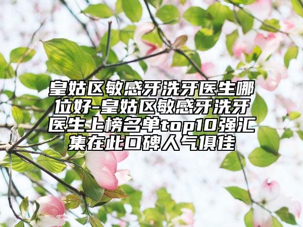 皇姑区敏感牙洗牙医生哪位好-皇姑区敏感牙洗牙医生上榜名单top10强汇集在此口碑人气俱佳
