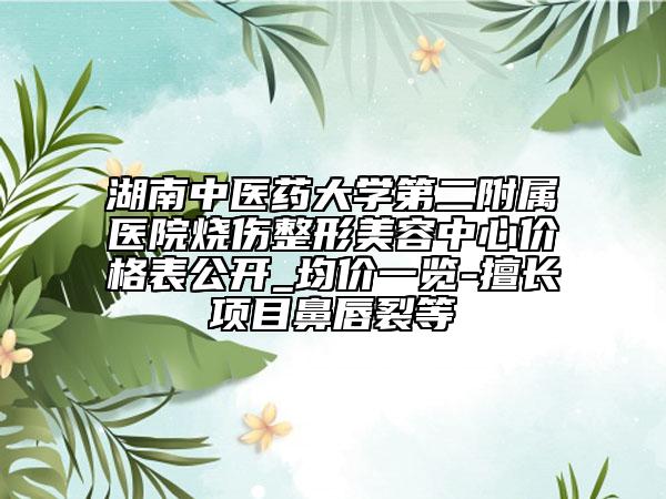 湖南中医药大学第二附属医院烧伤整形美容中心价格表公开_均价一览-擅长项目鼻唇裂等