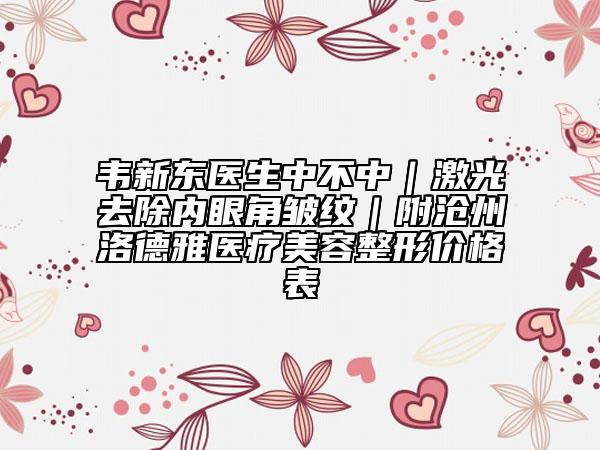 韦新东医生中不中｜激光去除内眼角皱纹｜附沧州洛德雅医疗美容整形价格表