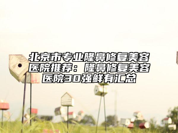 北京市专业隆鼻修复美容医院推荐：隆鼻修复美容医院30强鲜有汇总
